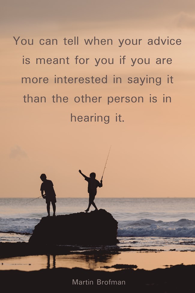 "You can tell when your advice is meant for you if you are more interested in saying it than the other person is in hearing it." Martin Brofman