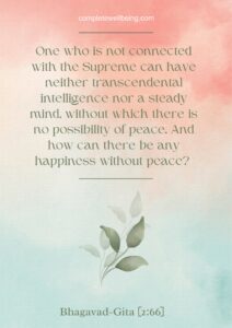 One who is not connected with the Supreme can have neither transcendental intelligence nor a steady mind, without which there is no possibility of peace. And how can there be any happiness without peace? — Bhagavad Gita